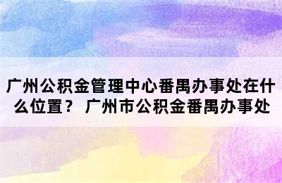 广州公积金管理中心番禺办事处在什么位置？ 广州市公积金番禺办事处